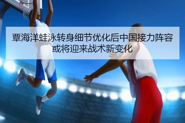 覃海洋蛙泳转身细节优化后中国接力阵容或将迎来战术新变化