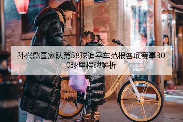 孙兴慜国家队第58球追平车范根各项赛事300球里程碑解析